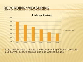 RECORDING/MEASURING
 I also weight lifted 3-4 days a week consisting of bench press, lat
pull downs, curls, tricep pull-ups and walking lunges.
750
800
850
900
950
1000
1050
week 1 week 2 week 3 week 4 week 5 week 6
2 mile run time (sec)
2 mile run time (sec)
 