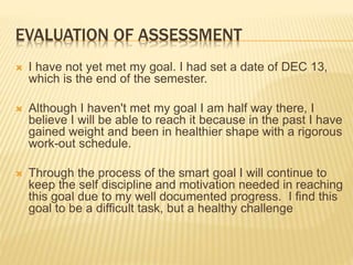 EVALUATION OF ASSESSMENT
 I have not yet met my goal. I had set a date of DEC 13,
which is the end of the semester.
 Although I haven't met my goal I am half way there, I
believe I will be able to reach it because in the past I have
gained weight and been in healthier shape with a rigorous
work-out schedule.
 Through the process of the smart goal I will continue to
keep the self discipline and motivation needed in reaching
this goal due to my well documented progress. I find this
goal to be a difficult task, but a healthy challenge
 