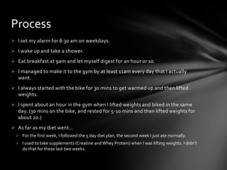 Process
 I set my alarm for 8:30 am on weekdays.
 I wake up and take a shower.
 Eat breakfast at 9am and let myself digest for an hour or so.
 I managed to make it to the gym by at least 11am every day that I actually
  went.
 I always started with the bike for 30 mins to get warmed up and then lifted
  weights.
 I spent about an hour in the gym when I lifted weights and biked in the same
  day. (30 mins on the bike, and rested for 5-10 mins and then lifted weights for
  about 20.)
 As far as my diet went…
  For the first week, I followed the 5 day diet plan, the second week I just ate normally.
  I used to take supplements (Creatine and Whey Protein) when I was lifting weights. I didn’t
   do that for these last two weeks.
 