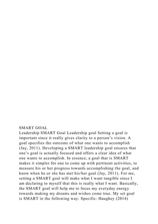SMART GOAL
Leadership SMART Goal Leadership goal Setting a goal is
important since it really gives clarity to a person’s vision. A
goal specifies the outcome of what one wants to accomplish
(Jay, 2011). Developing a SMART leadership goal ensures that
one’s goal is actually focused and offers a clear idea of what
one wants to accomplish. In essence, a goal that is SMART
makes it simpler for one to come up with pertinent activities, to
measure his or her progress towards accomplishing the goal, and
know when he or she has met his/her goal (Jay, 2011). For me,
setting a SMART goal will make what I want tangible since I
am declaring to myself that this is really what I want. Basically,
the SMART goal will help me to focus my everyday energy
towards making my dreams and wishes come true. My set goal
is SMART in the following way: Specific: Haughey (2014)
 