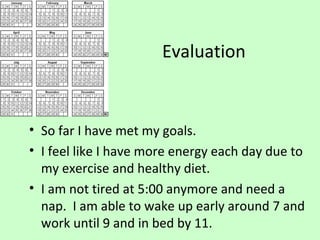 Evaluation
• So far I have met my goals.
• I feel like I have more energy each day due to
my exercise and healthy diet.
• I am not tired at 5:00 anymore and need a
nap. I am able to wake up early around 7 and
work until 9 and in bed by 11.
 