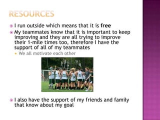  I run outside which means that it is free
 My teammates know that it is important to keep
  improving and they are all trying to improve
  their 1-mile times too, therefore I have the
  support of all of my teammates
       We all motivate each other




   I also have the support of my friends and family
    that know about my goal
 