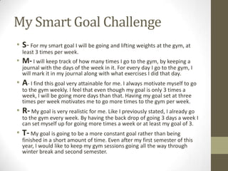 My Smart Goal Challenge
• S- For my smart goal I will be going and lifting weights at the gym, at
  least 3 times per week.
• M- I will keep track of how many times I go to the gym, by keeping a
  journal with the days of the week in it. For every day I go to the gym, I
  will mark it in my journal along with what exercises I did that day.
• A- I find this goal very attainable for me. I always motivate myself to go
  to the gym weekly. I feel that even though my goal is only 3 times a
  week, I will be going more days than that. Having my goal set at three
  times per week motivates me to go more times to the gym per week.
• R- My goal is very realistic for me. Like I previously stated, I already go
  to the gym every week. By having the back drop of going 3 days a week I
  can set myself up for going more times a week or at least my goal of 3.
• T- My goal is going to be a more constant goal rather than being
  finished in a short amount of time. Even after my first semester of this
  year, I would like to keep my gym sessions going all the way through
  winter break and second semester.
 
