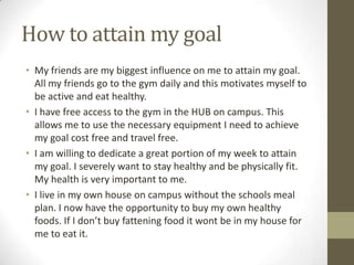 How to attain my goal
• My friends are my biggest influence on me to attain my goal.
  All my friends go to the gym daily and this motivates myself to
  be active and eat healthy.
• I have free access to the gym in the HUB on campus. This
  allows me to use the necessary equipment I need to achieve
  my goal cost free and travel free.
• I am willing to dedicate a great portion of my week to attain
  my goal. I severely want to stay healthy and be physically fit.
  My health is very important to me.
• I live in my own house on campus without the schools meal
  plan. I now have the opportunity to buy my own healthy
  foods. If I don’t buy fattening food it wont be in my house for
  me to eat it.
 