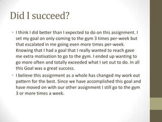 Did I succeed?
• I think I did better than I expected to do on this assignment. I
  set my goal on only coming to the gym 3 times per-week but
  that escalated in me going even more times per-week.
  Knowing that I had a goal that I really wanted to reach gave
  me extra motivation to go to the gym. I ended up wanting to
  go more often and totally exceeded what I set out to do. In all
  this Goal was a great success.
• I believe this assignment as a whole has changed my work out
  pattern for the best. Since we have accomplished this goal and
  have moved on with our other assignment I still go to the gym
  3 or more times a week.
 