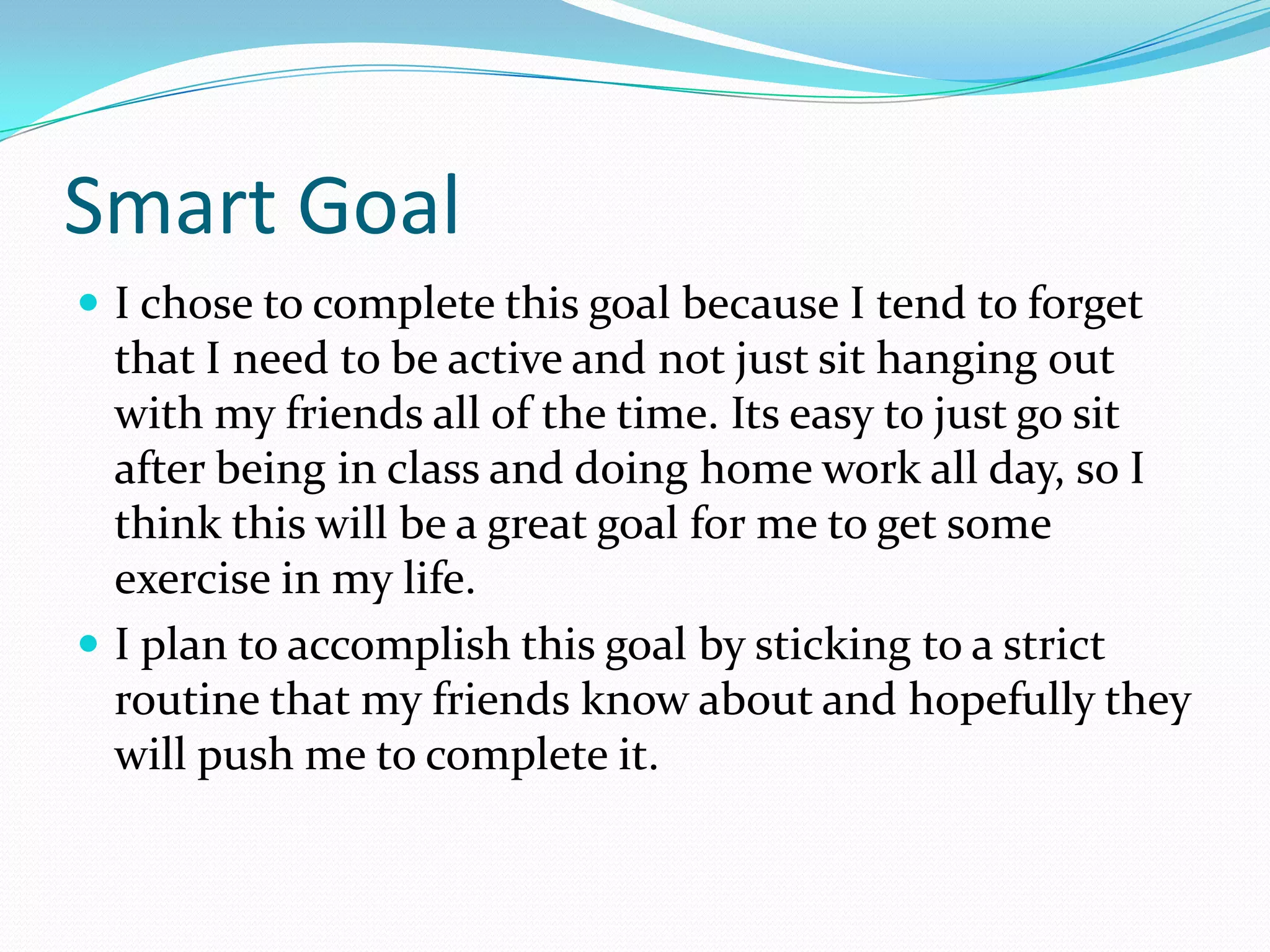 Smart Goal
 I chose to complete this goal because I tend to forget
  that I need to be active and not just sit hanging out
  with my friends all of the time. Its easy to just go sit
  after being in class and doing home work all day, so I
  think this will be a great goal for me to get some
  exercise in my life.
 I plan to accomplish this goal by sticking to a strict
  routine that my friends know about and hopefully they
  will push me to complete it.
 