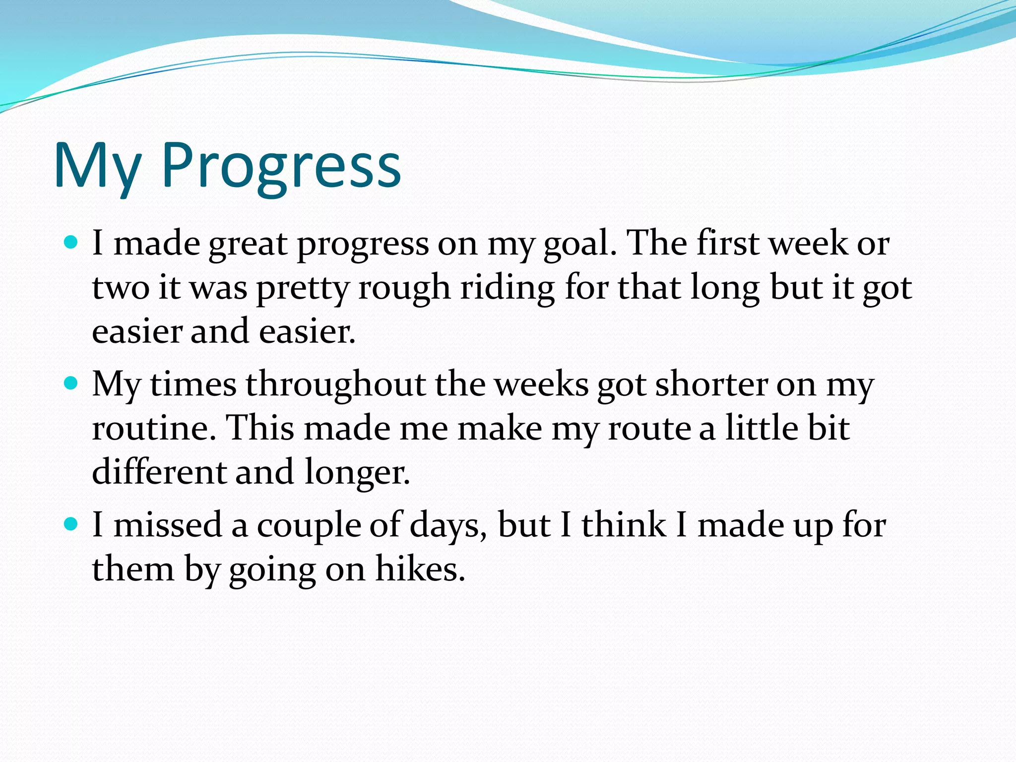 My Progress
 I made great progress on my goal. The first week or
  two it was pretty rough riding for that long but it got
  easier and easier.
 My times throughout the weeks got shorter on my
  routine. This made me make my route a little bit
  different and longer.
 I missed a couple of days, but I think I made up for
  them by going on hikes.
 