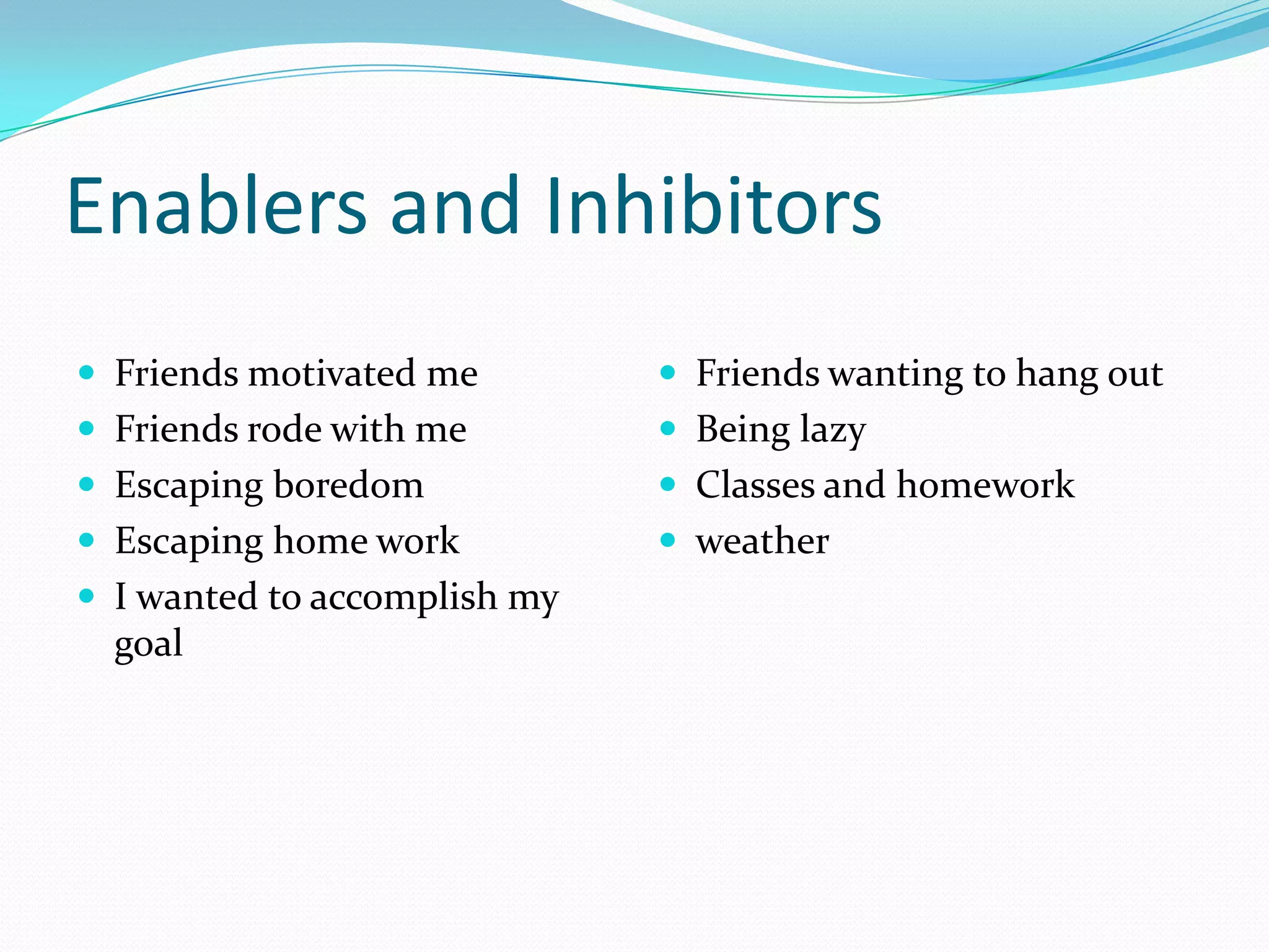 Enablers and Inhibitors
 Friends motivated me         Friends wanting to hang out
 Friends rode with me         Being lazy
 Escaping boredom             Classes and homework
 Escaping home work           weather
 I wanted to accomplish my
  goal
 