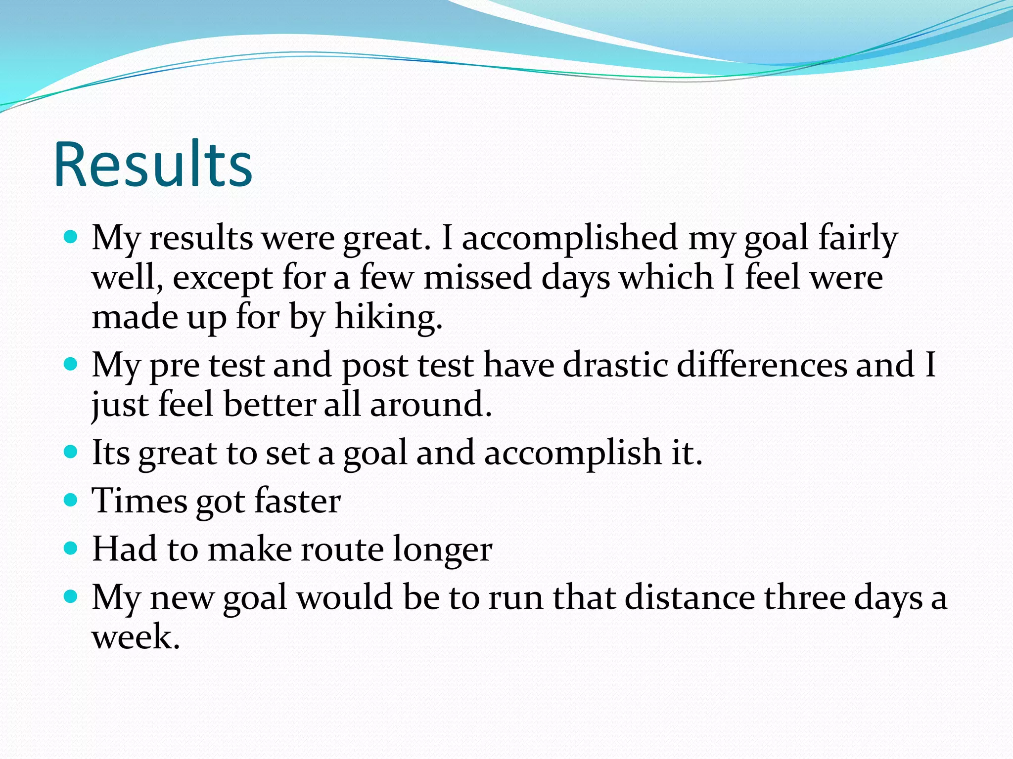 Results
 My results were great. I accomplished my goal fairly
    well, except for a few missed days which I feel were
    made up for by hiking.
   My pre test and post test have drastic differences and I
    just feel better all around.
   Its great to set a goal and accomplish it.
   Times got faster
   Had to make route longer
   My new goal would be to run that distance three days a
    week.
 