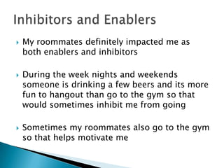    My roommates definitely impacted me as
    both enablers and inhibitors

   During the week nights and weekends
    someone is drinking a few beers and its more
    fun to hangout than go to the gym so that
    would sometimes inhibit me from going

   Sometimes my roommates also go to the gym
    so that helps motivate me
 