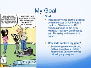 My Goal
   Goal
     Increase my time on the elliptical
       by ten minutes which brought
       me from 30 minutes to 40
       minutes and go to the gym
       Monday, Tuesday, Wednesday
       and Thursday with a month to
       do so.

     How did I achieve my goal?
       Scheduling time to work out,
         getting enough rest, eating
         healthy and using my fitness
         pal to log my progress.
 