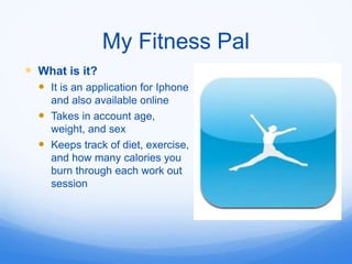 My Fitness Pal
 What is it?
   It is an application for Iphone
    and also available online
   Takes in account age,
    weight, and sex
   Keeps track of diet, exercise,
    and how many calories you
    burn through each work out
    session
 