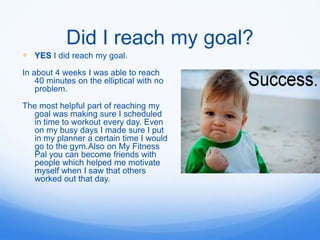 Did I reach my goal?
 YES I did reach my goal.
In about 4 weeks I was able to reach
    40 minutes on the elliptical with no
    problem.

The most helpful part of reaching my
   goal was making sure I scheduled
   in time to workout every day. Even
   on my busy days I made sure I put
   in my planner a certain time I would
   go to the gym.Also on My Fitness
   Pal you can become friends with
   people which helped me motivate
   myself when I saw that others
   worked out that day.
 