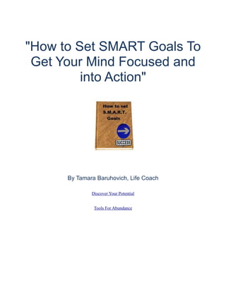 "How to Set SMART Goals To
 Get Your Mind Focused and
         into Action"




      By Tamara Baruhovich, Life Coach

              Discover Your Potential


               Tools For Abundance
 