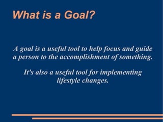A goal is a useful tool to help focus and guide
a person to the accomplishment of something.
It's also a useful tool for implementing
lifestyle changes.
What is a Goal?
 