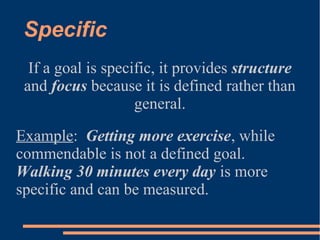 Specific
If a goal is specific, it provides structure
and focus because it is defined rather than
general.
Example: Getting more exercise, while
commendable is not a defined goal.
Walking 30 minutes every day is more
specific and can be measured.
 