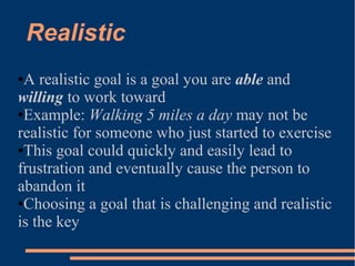 Realistic
●A realistic goal is a goal you are able and
willing to work toward
●Example: Walking 5 miles a day may not be
realistic for someone who just started to exercise
●This goal could quickly and easily lead to
frustration and eventually cause the person to
abandon it
●Choosing a goal that is challenging and realistic
is the key
 