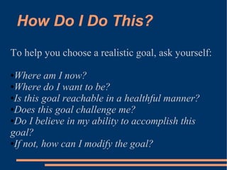 How Do I Do This?
To help you choose a realistic goal, ask yourself:
●Where am I now?
●Where do I want to be?
●Is this goal reachable in a healthful manner?
●Does this goal challenge me?
●Do I believe in my ability to accomplish this
goal?
●If not, how can I modify the goal?
 
