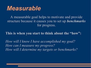 Measurable
A measurable goal helps to motivate and provide
structure because it causes you to set up benchmarks
for progre...