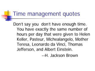 Time management quotes
Don’t say you don’t have enough time.
 You have exactly the same number of
 hours per day that were given to Helen
 Keller, Pasteur, Michealangelo, Mother
 Teresa, Leonardo da Vinci, Thomas
 Jefferson, and Albert Einstein.
               --H. Jackson Brown
 