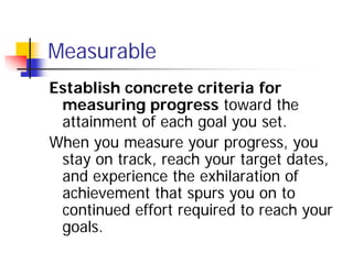 Measurable
Establish concrete criteria for
 measuring progress toward the
 attainment of each goal you set.
When you measure your progress, you
 stay on track, reach your target dates,
 and experience the exhilaration of
 achievement that spurs you on to
 continued effort required to reach your
 goals.
 