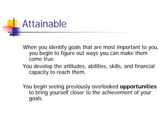 Attainable

When you identify goals that are most important to you,
  you begin to figure out ways you can make them
  come true.
You develop the attitudes, abilities, skills, and financial
  capacity to reach them.

You begin seeing previously overlooked opportunities
  to bring yourself closer to the achievement of your
  goals.
 