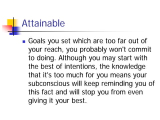 Attainable
   Goals you set which are too far out of
    your reach, you probably won't commit
    to doing. Although you may start with
    the best of intentions, the knowledge
    that it's too much for you means your
    subconscious will keep reminding you of
    this fact and will stop you from even
    giving it your best.
 