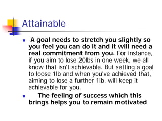Attainable
    A goal needs to stretch you slightly so
    you feel you can do it and it will need a
    real commitment from you. For instance,
    if you aim to lose 20lbs in one week, we all
    know that isn't achievable. But setting a goal
    to loose 1lb and when you've achieved that,
    aiming to lose a further 1lb, will keep it
    achievable for you.
       The feeling of success which this
    brings helps you to remain motivated
 