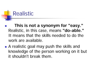 Realistic

       This is not a synonym for "easy."
    Realistic, in this case, means "do-able."
    It means that the skills needed to do the
    work are available.
   A realistic goal may push the skills and
    knowledge of the person working on it but
    it shouldn't break them.
 
