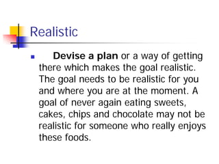 Realistic
      Devise a plan or a way of getting
    there which makes the goal realistic.
    The goal needs to be realistic for you
    and where you are at the moment. A
    goal of never again eating sweets,
    cakes, chips and chocolate may not be
    realistic for someone who really enjoys
    these foods.
 