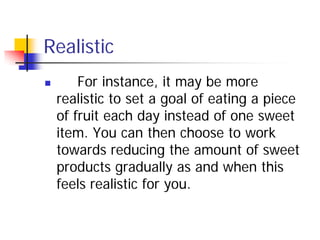 Realistic
       For instance, it may be more
    realistic to set a goal of eating a piece
    of fruit each day instead of one sweet
    item. You can then choose to work
    towards reducing the amount of sweet
    products gradually as and when this
    feels realistic for you.
 