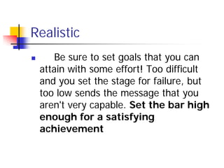 Realistic
       Be sure to set goals that you can
    attain with some effort! Too difficult
    and you set the stage for failure, but
    too low sends the message that you
    aren't very capable. Set the bar high
    enough for a satisfying
    achievement
 
