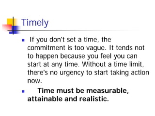 Timely
    If you don't set a time, the
    commitment is too vague. It tends not
    to happen because you feel you can
    start at any time. Without a time limit,
    there's no urgency to start taking action
    now.
       Time must be measurable,
    attainable and realistic.
 
