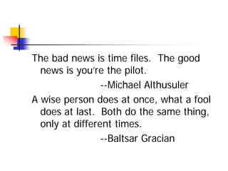 The bad news is time files. The good
  news is you’re the pilot.
                 --Michael Althusuler
A wise person does at once, what a fool
  does at last. Both do the same thing,
  only at different times.
                 --Baltsar Gracian
 