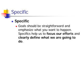 Specific
   Specific
       Goals should be straightforward and
        emphasize what you want to happen.
        Specifics help us to focus our efforts and
        clearly define what we are going to
        do.
 
