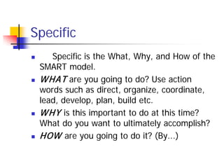 Specific
      Specific is the What, Why, and How of the
    SMART model.
   W HAT are you going to do? Use action
    words such as direct, organize, coordinate,
    lead, develop, plan, build etc.
   W HY is this important to do at this time?
    What do you want to ultimately accomplish?
   HOW are you going to do it? (By...)
 
