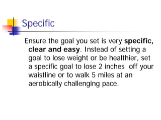 Specific
Ensure the goal you set is very specific,
 clear and easy. Instead of setting a
 goal to lose weight or be healthier, set
 a specific goal to lose 2 inches off your
 waistline or to walk 5 miles at an
 aerobically challenging pace.
 