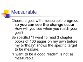 Measurable
Choose a goal with measurable progress,
  so you can see the change occur.
  How will you see when you reach yo...