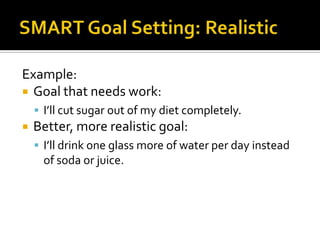 Example:
 Goal that needs work:
     I’ll cut sugar out of my diet completely.
   Better, more realistic goal:
     I’ll drink one glass more of water per day instead
     of soda or juice.
 