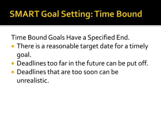 Time Bound Goals Have a Specified End.
 There is a reasonable target date for a timely
  goal.
 Deadlines too far in the future can be put off.
 Deadlines that are too soon can be
  unrealistic.
 