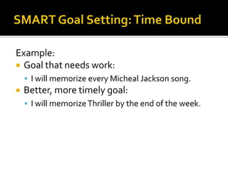 Example:
 Goal that needs work:
     I will memorize every Micheal Jackson song.
   Better, more timely goal:
     I will memorize Thriller by the end of the week.
 