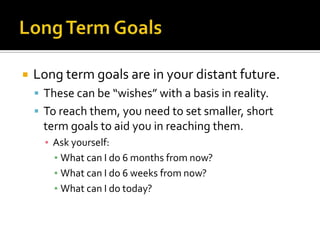    Long term goals are in your distant future.
     These can be “wishes” with a basis in reality.
     To reach them, you need to set smaller, short
     term goals to aid you in reaching them.
      ▪ Ask yourself:
        ▪ What can I do 6 months from now?
        ▪ What can I do 6 weeks from now?
        ▪ What can I do today?
 