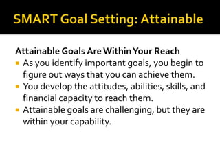 Attainable Goals Are Within Your Reach
 As you identify important goals, you begin to
  figure out ways that you can achieve them.
 You develop the attitudes, abilities, skills, and
  financial capacity to reach them.
 Attainable goals are challenging, but they are
  within your capability.
 