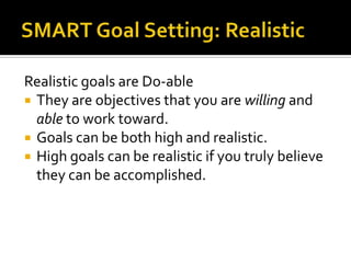 Realistic goals are Do-able
 They are objectives that you are willing and
  able to work toward.
 Goals can be both high and realistic.
 High goals can be realistic if you truly believe
  they can be accomplished.
 