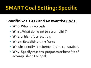 Specific Goals Ask and Answer the 6 W’s.
  Who: Who is involved?
  What: What do I want to accomplish?
  Where: Identify a location.
  When: Establish a time frame.
  Which: Identify requirements and constraints.
  Why: Specify reasons, purposes or benefits of
   accomplishing the goal.
 