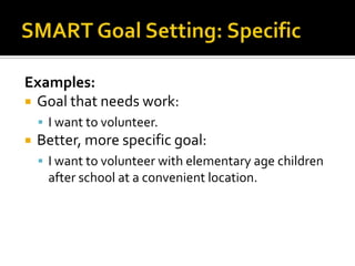 Examples:
 Goal that needs work:
     I want to volunteer.
   Better, more specific goal:
     I want to volunteer with elementary age children
     after school at a convenient location.
 