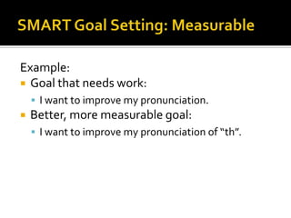 Example:
 Goal that needs work:
     I want to improve my pronunciation.
   Better, more measurable goal:
     I want to improve my pronunciation of “th”.
 