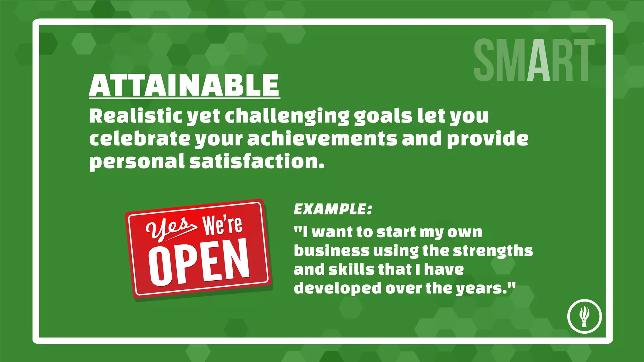 ATTAINABLE
SMART
Realistic yet challenging goals let you
celebrate your achievements and provide
personal satisfaction.
EXAMPLE:
"I want to start my own
business using the strengths
and skills that I have
developed over the years."
