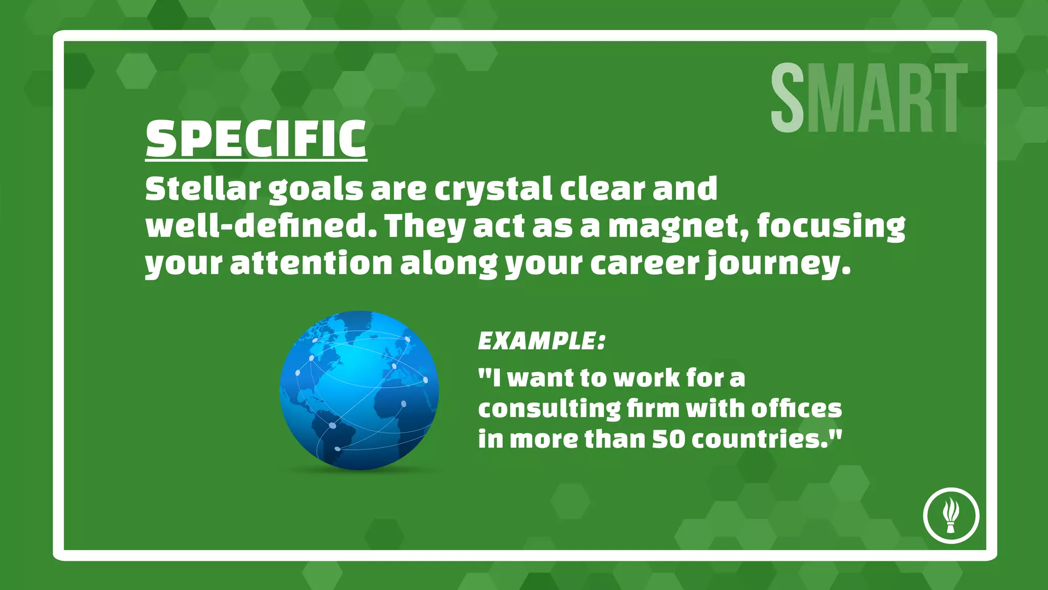 SPECIFIC
SMART
Stellar goals are crystal clear and
well-defined. They act as a magnet, focusing
your attention along your career journey.
EXAMPLE:
"I want to work for a
consulting firm with offices
in more than 50 countries."