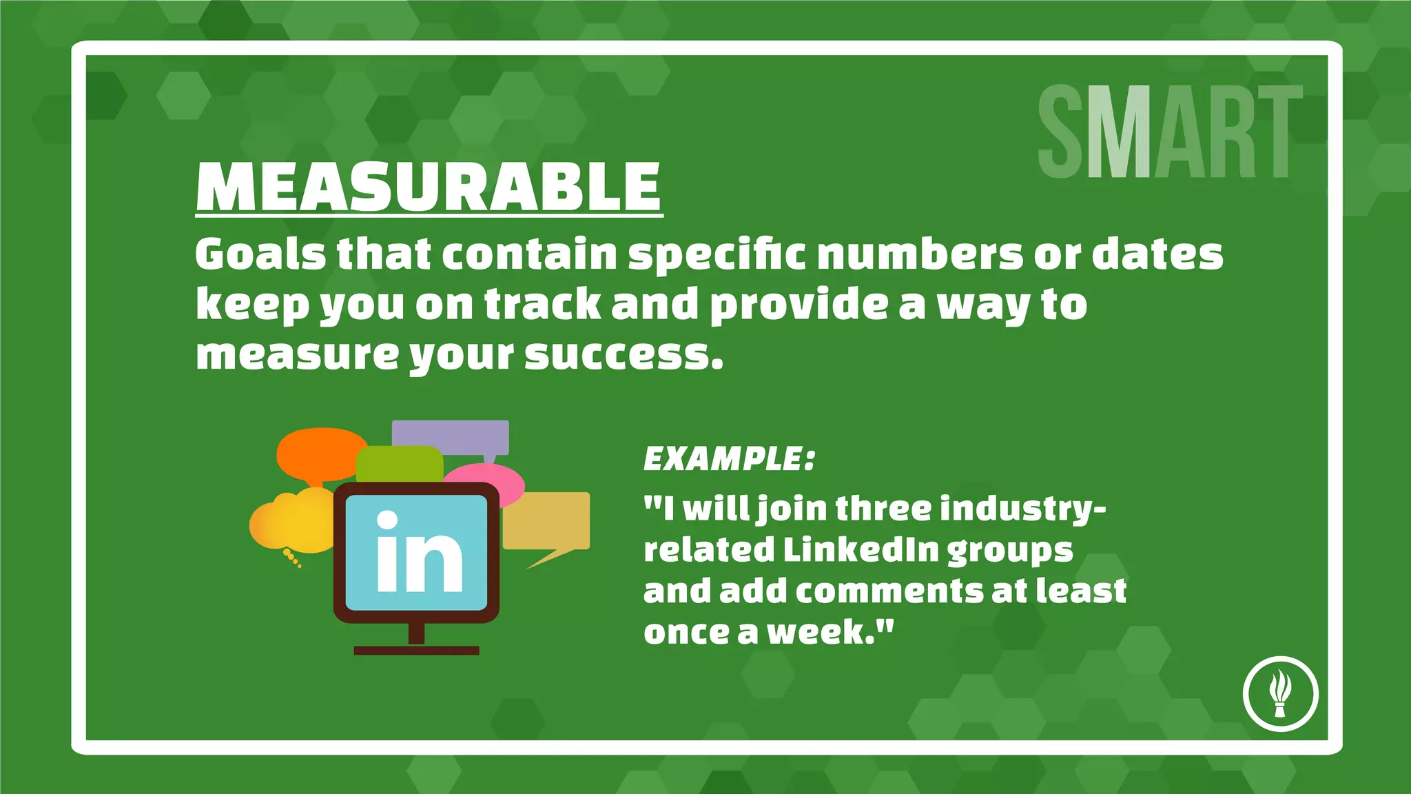MEASURABLE
SMART
Goals that contain specific numbers or dates
keep you on track and provide a way to
measure your success.
EXAMPLE:
"I will join three industryrelated LinkedIn groups
and add comments at least
once a week."